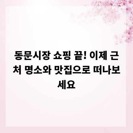 동문시장 쇼핑 끝! 이제 근처 명소와 맛집으로 떠나보세요