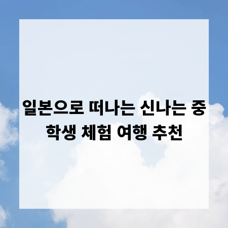 일본으로 떠나는 신나는 중학생 체험 여행 추천