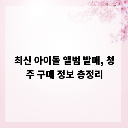 최신 아이돌 앨범 발매, 청주 구매 정보 총정리