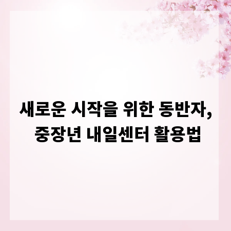 새로운 시작을 위한 동반자, 중장년 내일센터 활용법