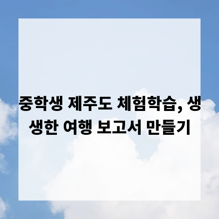 중학생 제주도 체험학습, 생생한 여행 보고서 만들기