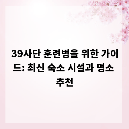 39사단 훈련병을 위한 가이드: 최신 숙소 시설과 명소 추천