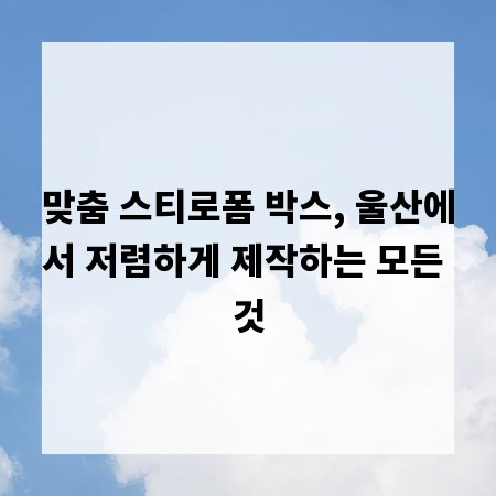 맞춤 스티로폼 박스, 울산에서 저렴하게 제작하는 모든 것