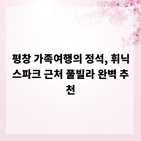 평창 가족여행의 정석, 휘닉스파크 근처 풀빌라 완벽 추천