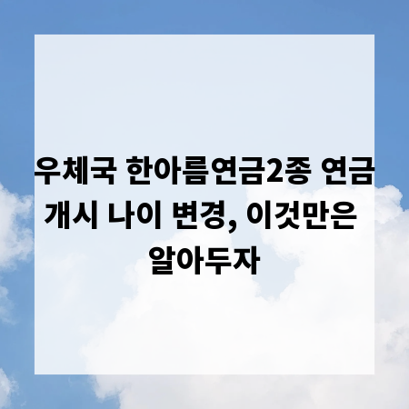 우체국 한아름연금2종 연금개시 나이 변경, 이것만은 알아두자