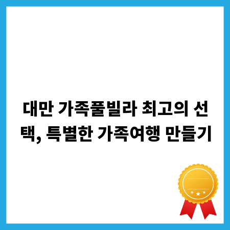 대만 가족풀빌라 최고의 선택, 특별한 가족여행 만들기