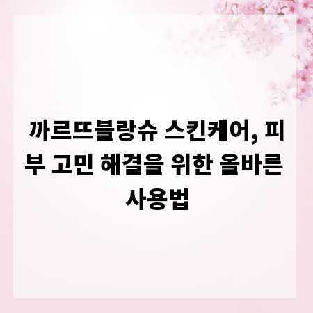 까르뜨블랑슈 스킨케어, 피부 고민 해결을 위한 올바른 사용법