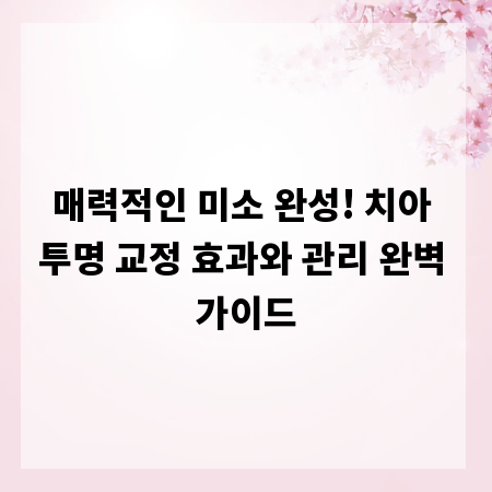 매력적인 미소 완성! 치아 투명 교정 효과와 관리 완벽 가이드