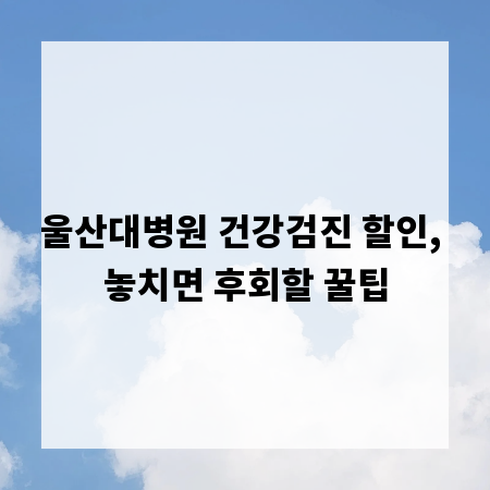 울산대병원 건강검진 할인, 놓치면 후회할 꿀팁